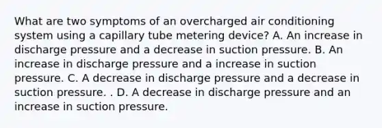 What are two symptoms of an overcharged air conditioning system using a capillary tube metering device? A. An increase in discharge pressure and a decrease in suction pressure. B. An increase in discharge pressure and a increase in suction pressure. C. A decrease in discharge pressure and a decrease in suction pressure. . D. A decrease in discharge pressure and an increase in suction pressure.