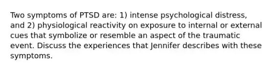 Two symptoms of PTSD are: 1) intense psychological distress, and 2) physiological reactivity on exposure to internal or external cues that symbolize or resemble an aspect of the traumatic event. Discuss the experiences that Jennifer describes with these symptoms.