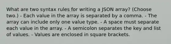 What are two syntax rules for writing a JSON array? (Choose two.) - Each value in the array is separated by a comma. - The array can include only one value type. - A space must separate each value in the array. - A semicolon separates the key and list of values. - Values are enclosed in square brackets.