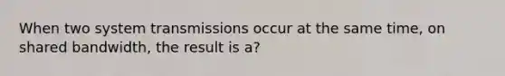 When two system transmissions occur at the same time, on shared bandwidth, the result is a?