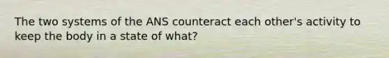 The two systems of the ANS counteract each other's activity to keep the body in a state of what?