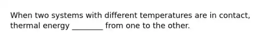 When two systems with different temperatures are in contact, thermal energy ________ from one to the other.