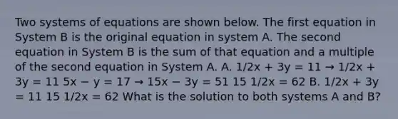 Two systems of equations are shown below. The first equation in System B is the original equation in system A. The second equation in System B is the sum of that equation and a multiple of the second equation in System A. A. 1/2x + 3y = 11 → 1/2x + 3y = 11 5x − y = 17 → 15x − 3y = 51 15 1/2x = 62 B. 1/2x + 3y = 11 15 1/2x = 62 What is the solution to both systems A and B?