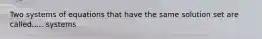 Two systems of equations that have the same solution set are called..... systems