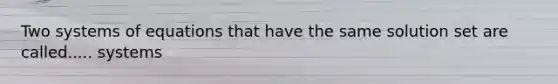 Two systems of equations that have the same solution set are called..... systems