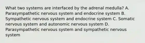 What two systems are interfaced by the adrenal medulla? A. Parasympathetic nervous system and endocrine system B. Sympathetic nervous system and endocrine system C. Somatic nervous system and autonomic nervous system D. Parasympathetic nervous system and sympathetic nervous system