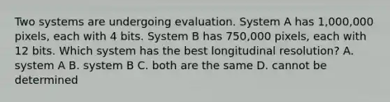 Two systems are undergoing evaluation. System A has 1,000,000 pixels, each with 4 bits. System B has 750,000 pixels, each with 12 bits. Which system has the best longitudinal resolution? A. system A B. system B C. both are the same D. cannot be determined