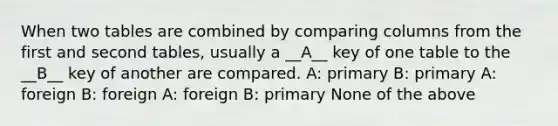 When two tables are combined by comparing columns from the first and second tables, usually a __A__ key of one table to the __B__ key of another are compared. A: primary B: primary A: foreign B: foreign A: foreign B: primary None of the above