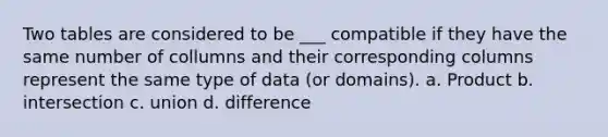 Two tables are considered to be ___ compatible if they have the same number of collumns and their corresponding columns represent the same type of data (or domains). a. Product b. intersection c. union d. difference