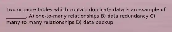 Two or more tables which contain duplicate data is an example of ________. A) one-to-many relationships B) data redundancy C) many-to-many relationships D) data backup