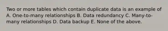 Two or more tables which contain duplicate data is an example of A. One-to-many relationships B. Data redundancy C. Many-to-many relationships D. Data backup E. None of the above.