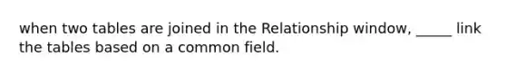 when two tables are joined in the Relationship window, _____ link the tables based on a common field.