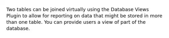 Two tables can be joined virtually using the Database Views Plugin to allow for reporting on data that might be stored in <a href='https://www.questionai.com/knowledge/keWHlEPx42-more-than' class='anchor-knowledge'>more than</a> one table. You can provide users a view of part of the database.