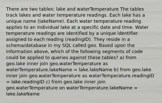 There are two tables: lake and waterTemperature The tables track lakes and water temperature readings. Each lake has a unique name (lakeName). Each water temperature reading applies to an individual lake at a specific date and time. Water temperature readings are identified by a unique identifier assigned to each reading (readingID). They reside in a schema/database in my SQL called geo. Based upon the information above, which of the following segments of code could be applied to queries against these tables? a) from geo.lake inner join geo.waterTemperature as waterTemperature.lakeName = lake.lakeName b) from geo.lake inner join geo.waterTemperature as waterTemperature.readingID = lake.readingID c) from geo.lake inner join geo.waterTemperature on waterTemperature.lakeName = lake.lakeName