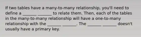 If two tables have a many-to-many relationship, you'll need to define a _______ _______ to relate them. Then, each of the tables in the many-to-many relationship will have a one-to-many relationship with the _______ _______. The _______ _______ doesn't usually have a primary key.