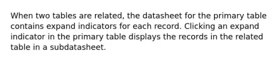 When two tables are related, the datasheet for the primary table contains expand indicators for each record. Clicking an expand indicator in the primary table displays the records in the related table in a subdatasheet.