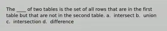 The ____ of two tables is the set of all rows that are in the first table but that are not in the second table.​ a. ​ intersect b. ​ union c. ​ intersection d. ​ difference