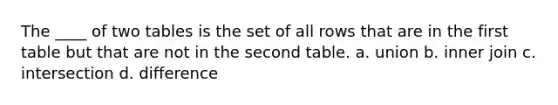 The ____ of two tables is the set of all rows that are in the first table but that are not in the second table. a. union b. inner join c. intersection d. difference