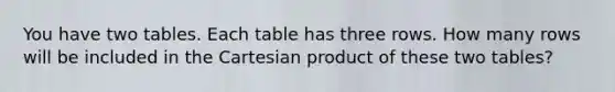 You have two tables. Each table has three rows. How many rows will be included in the Cartesian product of these two tables?