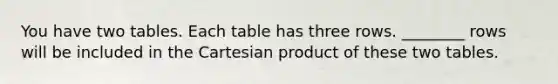 You have two tables. Each table has three rows. ________ rows will be included in the Cartesian product of these two tables.