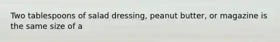 Two tablespoons of salad dressing, peanut butter, or magazine is the same size of a