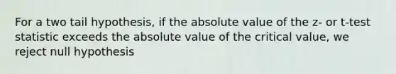 For a two tail hypothesis, if the <a href='https://www.questionai.com/knowledge/kbbTh4ZPeb-absolute-value' class='anchor-knowledge'>absolute value</a> of the z- or t-test statistic exceeds the absolute value of the critical value, we reject null hypothesis