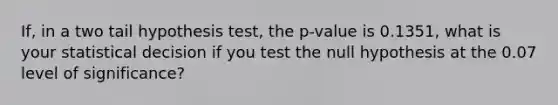 If, in a two tail hypothesis test, the p-value is 0.1351, what is your statistical decision if you test the null hypothesis at the 0.07 level of significance?