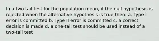 In a two tail test for the population mean, if the null hypothesis is rejected when the alternative hypothesis is true then: a. Type I error is committed b. Type II error is committed c. a correct decision is made d. a one-tail test should be used instead of a two-tail test