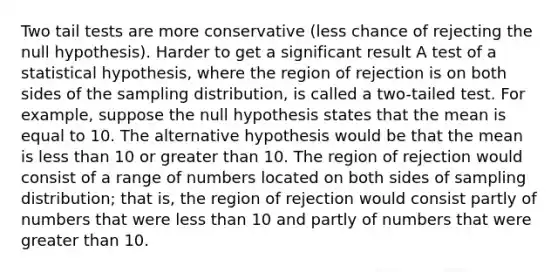 Two tail tests are more conservative (less chance of rejecting the null hypothesis). Harder to get a significant result A test of a statistical hypothesis, where the region of rejection is on both sides of the sampling distribution, is called a two-tailed test. For example, suppose the null hypothesis states that the mean is equal to 10. The alternative hypothesis would be that the mean is less than 10 or greater than 10. The region of rejection would consist of a range of numbers located on both sides of sampling distribution; that is, the region of rejection would consist partly of numbers that were less than 10 and partly of numbers that were greater than 10.