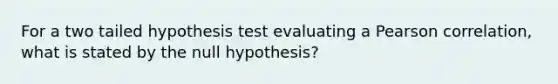 For a two tailed hypothesis test evaluating a Pearson correlation, what is stated by the null hypothesis?