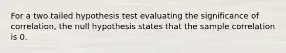 For a two tailed hypothesis test evaluating the significance of correlation, the null hypothesis states that the sample correlation is 0.