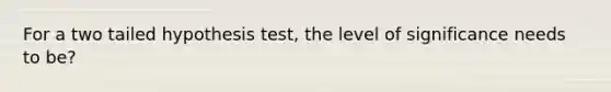 For a two tailed hypothesis test, the level of significance needs to be?