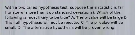 With a two tailed hypothesis test, suppose the z statistic is far from zero (more than two standard deviations). Which of the following is most likely to be true? A. The p-value will be large B. The null hypothesis will not be rejected C. The p- value will be small. D. The alternative hypothesis will be proven wrong.