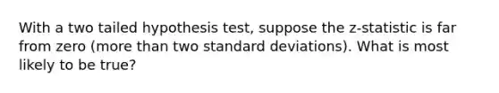 With a two tailed hypothesis test, suppose the z-statistic is far from zero (more than two standard deviations). What is most likely to be true?