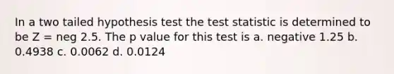 In a two tailed hypothesis test the test statistic is determined to be Z = neg 2.5. The p value for this test is a. negative 1.25 b. 0.4938 c. 0.0062 d. 0.0124