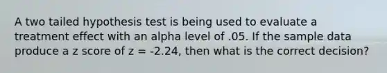 A two tailed hypothesis test is being used to evaluate a treatment effect with an alpha level of .05. If the sample data produce a z score of z = -2.24, then what is the correct decision?