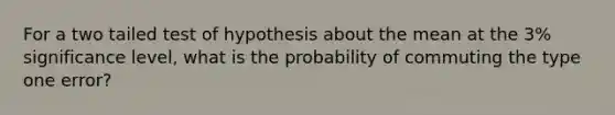 For a two tailed test of hypothesis about the mean at the 3% significance level, what is the probability of commuting the type one error?