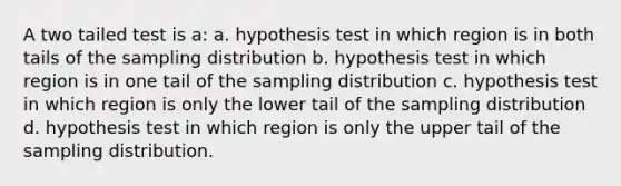 A two tailed test is a: a. hypothesis test in which region is in both tails of the sampling distribution b. hypothesis test in which region is in one tail of the sampling distribution c. hypothesis test in which region is only the lower tail of the sampling distribution d. hypothesis test in which region is only the upper tail of the sampling distribution.