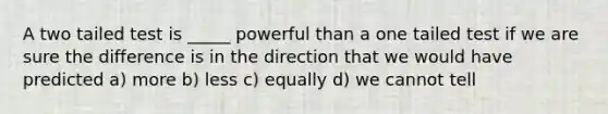 A two tailed test is _____ powerful than a one tailed test if we are sure the difference is in the direction that we would have predicted a) more b) less c) equally d) we cannot tell