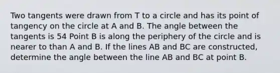 Two tangents were drawn from T to a circle and has its point of tangency on the circle at A and B. The angle between the tangents is 54 Point B is along the periphery of the circle and is nearer to than A and B. If the lines AB and BC are constructed, determine the angle between the line AB and BC at point B.