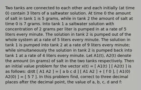 Two tanks are connected to each other and each initially (at time 0) contain 3 liters of a saltwater solution. At time 0 the amount of salt in tank 1 is 5 grams, while in tank 2 the amount of salt at time 0 is 7 grams. Into tank 1 a saltwater solution with concentration of 2 grams per liter is pumped in at a rate of 5 liters every minute. The solution in tank 2 is pumped out of the whole system at a rate of 5 liters every minute. The solution in tank 1 is pumped into tank 2 at a rate of 9 liters every minute; while simultaneously the solution in tank 2 is pumped back into tank 1 at a rate of 4 liters every minute. Let A1(t), A2(t) denote the amount (in grams) of salt in the two tanks respectively. Then an initial value problem for the vector x(t) = [ A1(t) ] [ A2(t) ] is as follows: d/dt [ A1 A2 ] = [ a b c d ] [ A1 A2 ] + [ f 0 ], [ A1(0) A2(0) ] = [ 5 7 ]. In this problem find, correct to three decimal places after the decimal point, the value of a, b, c, d and f: