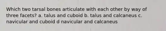 Which two tarsal bones articulate with each other by way of three facets? a. talus and cuboid b. talus and calcaneus c. navicular and cuboid d navicular and calcaneus