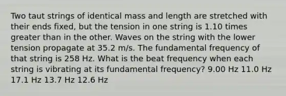 Two taut strings of identical mass and length are stretched with their ends fixed, but the tension in one string is 1.10 times greater than in the other. Waves on the string with the lower tension propagate at 35.2 m/s. The fundamental frequency of that string is 258 Hz. What is the beat frequency when each string is vibrating at its fundamental frequency? 9.00 Hz 11.0 Hz 17.1 Hz 13.7 Hz 12.6 Hz