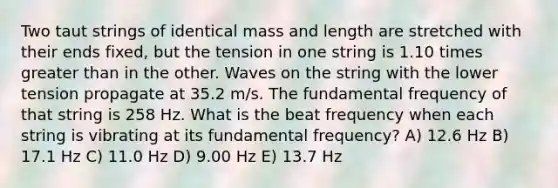 Two taut strings of identical mass and length are stretched with their ends fixed, but the tension in one string is 1.10 times greater than in the other. Waves on the string with the lower tension propagate at 35.2 m/s. The fundamental frequency of that string is 258 Hz. What is the beat frequency when each string is vibrating at its fundamental frequency? A) 12.6 Hz B) 17.1 Hz C) 11.0 Hz D) 9.00 Hz E) 13.7 Hz