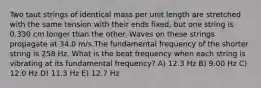 Two taut strings of identical mass per unit length are stretched with the same tension with their ends fixed, but one string is 0.330 cm longer than the other. Waves on these strings propagate at 34.0 m/s.The fundamental frequency of the shorter string is 258 Hz. What is the beat frequency when each string is vibrating at its fundamental frequency? A) 12.3 Hz B) 9.00 Hz C) 12.0 Hz D) 11.3 Hz E) 12.7 Hz