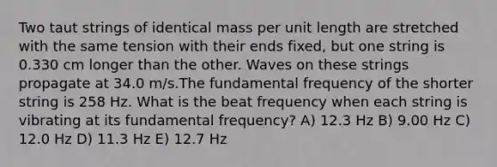 Two taut strings of identical mass per unit length are stretched with the same tension with their ends fixed, but one string is 0.330 cm longer than the other. Waves on these strings propagate at 34.0 m/s.The fundamental frequency of the shorter string is 258 Hz. What is the beat frequency when each string is vibrating at its fundamental frequency? A) 12.3 Hz B) 9.00 Hz C) 12.0 Hz D) 11.3 Hz E) 12.7 Hz