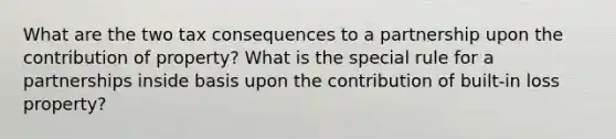 What are the two tax consequences to a partnership upon the contribution of property? What is the special rule for a partnerships inside basis upon the contribution of built-in loss property?