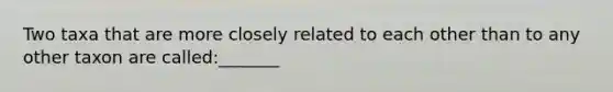 Two taxa that are more closely related to each other than to any other taxon are called:_______