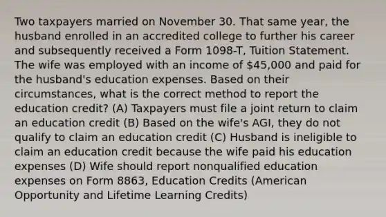 Two taxpayers married on November 30. That same year, the husband enrolled in an accredited college to further his career and subsequently received a Form 1098-T, Tuition Statement. The wife was employed with an income of 45,000 and paid for the husband's education expenses. Based on their circumstances, what is the correct method to report the education credit? (A) Taxpayers must file a joint return to claim an education credit (B) Based on the wife's AGI, they do not qualify to claim an education credit (C) Husband is ineligible to claim an education credit because the wife paid his education expenses (D) Wife should report nonqualified education expenses on Form 8863, Education Credits (American Opportunity and Lifetime Learning Credits)