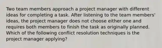 Two team members approach a project manager with different ideas for completing a task. After listening to the team members' ideas, the project manager does not choose either one and requires both members to finish the task as originally planned. Which of the following conflict resolution techniques is the project manager applying?